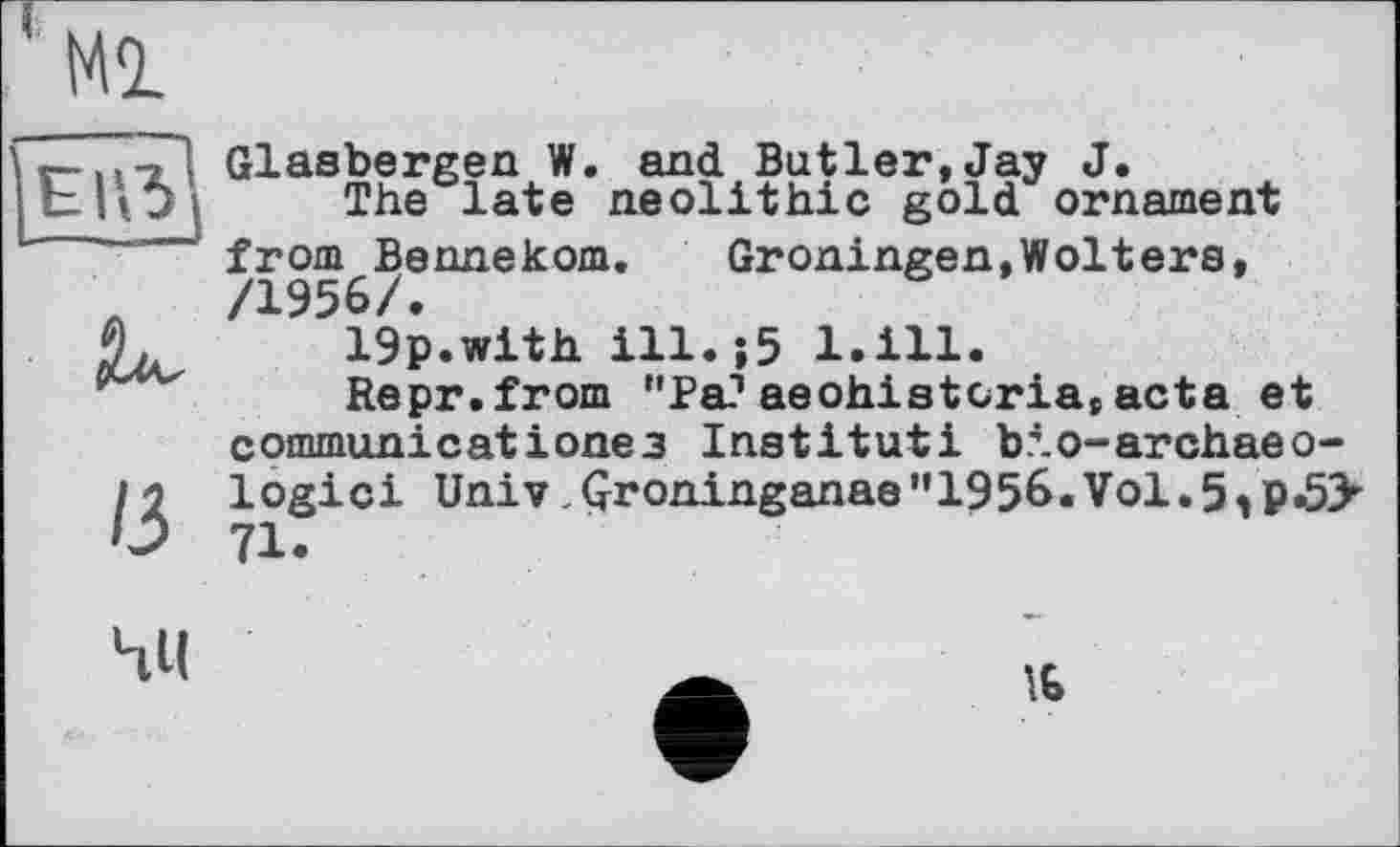 ﻿Glasbergen W. and Butler,Jay J.
The late neolithic gold ornament from Bennekom.	Groningen,Wolters,
/1956/•
19p.with ill.;5 l.ill.
Repr.from "Pa?aeohistcria,acta et communicatіoneз Institut! bio-archaeo-logici Univ Qroninganae"1956.Vol.5^P-5>